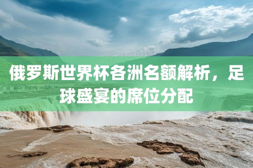 俄罗斯世界杯各洲名额解析，足球盛宴的席位分配