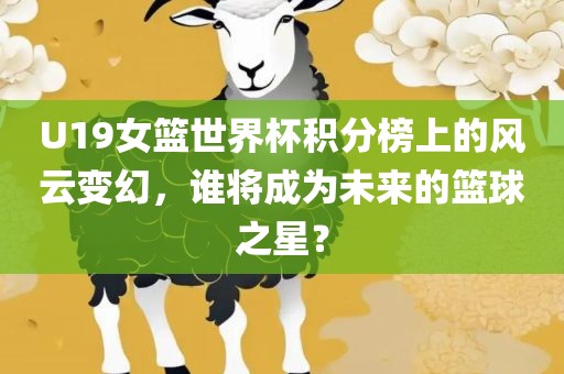 U19女篮世界杯积分榜上的风云变幻，谁将成为未来的篮球之星？广西贺州市华昌新材料有限公司