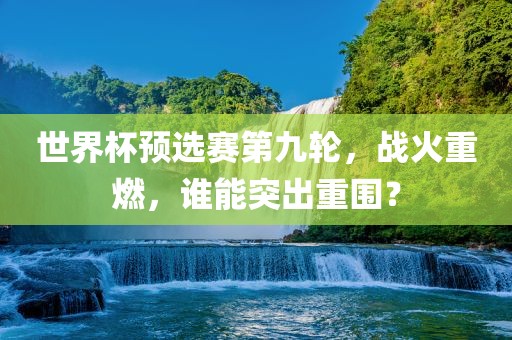 世界杯预选赛第九轮，战火重燃，谁能突出重围？广西贺州市华昌新材料有限公司