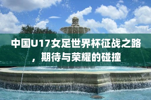 中国U17女足世界杯征战之路，期待与荣耀的碰撞