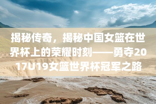 揭秘传奇，揭秘中国女篮在世界杯上的荣耀时刻——勇夺2017U19女篮世界杯冠军之路