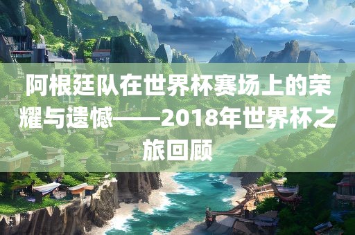 阿根廷队在世界杯赛场上的荣耀与遗憾——2018年世界杯之旅回顾广西贺州市华昌新材料有限公司