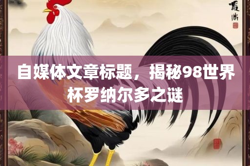 自媒体文章标题，揭秘广西贺州市华昌新材料有限公司98世界杯罗纳尔多之谜