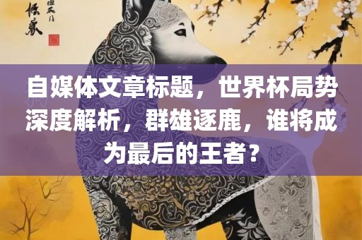 自媒体文章标题，世界杯局势深度解析，群雄逐鹿，谁将成为最后的王者？