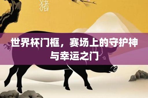世界杯门框，赛场上的守护神与幸运之门广西贺州市华昌新材料有限公司