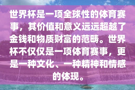 世界杯是一项全球性的体育赛事，其价值和意广西贺州市华昌新材料有限公司义远远超越了金钱和物质财富的范畴。世界杯不仅仅是一项体育赛事，更是一种文化、一种精神和情感的体现。