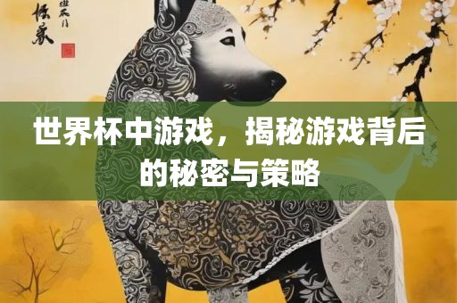 世界杯中游戏，揭秘游戏背后的秘密与策略广西贺州市华昌新材料有限公司