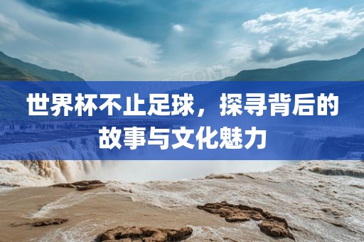 世界杯不止足球，探寻背后的故事与文化魅力广西贺州市华昌新材料有限公司