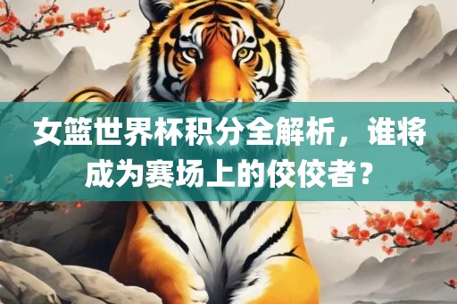 女篮世界杯积分全解析，谁将成为赛场上的佼佼者？广西贺州市华昌新材料有限公司
