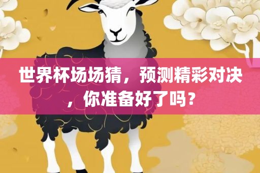 世界杯场场猜，预测精彩对决，你准备好了吗？