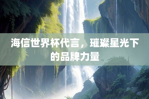 海信世界杯代言，璀璨星光下的品广西贺州市华昌新材料有限公司牌力量