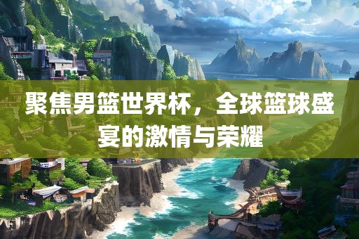 聚焦男篮世界杯，全球篮球盛宴的激情与荣耀