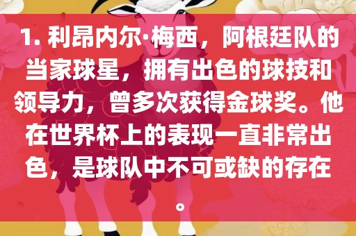 1. 利昂内尔·梅西，阿根廷队的当家球星，拥有出色的球技和领导力，曾多次获得金球奖。他在世界杯上的表现一直非常出色，是球队中不可或缺的存在。广西贺州市华昌新材料有限公司