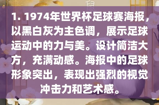 1. 1974年世界杯足球赛海报，以黑白灰为主色调，展示足球运动中的力与美。设计简洁大方，充满动感。海报中的足球形象突出，表现出强烈的视觉冲击力和艺术感。广西贺州市华昌新材料有限公司