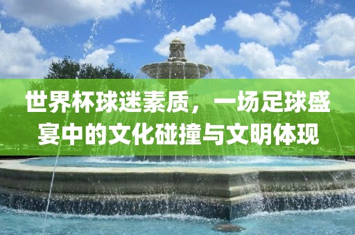 世界杯球迷素质，一场足球盛宴中的文化碰撞与文明体现广西贺州市华昌新材料有限公司
