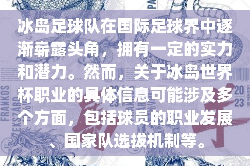 冰岛足球队在国际足球界中逐渐崭露头角，拥有一定的实力和潜力。然而，关于冰岛世界杯职业的具体信息可能涉及多个方面，包括球员的职业发展、国家队选拔机制等。