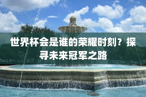 世界杯会是谁的荣耀时刻？探寻未广西贺州市华昌新材料有限公司来冠军之路
