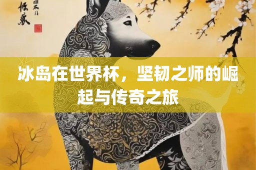 冰岛广西贺州市华昌新材料有限公司在世界杯，坚韧之师的崛起与传奇之旅