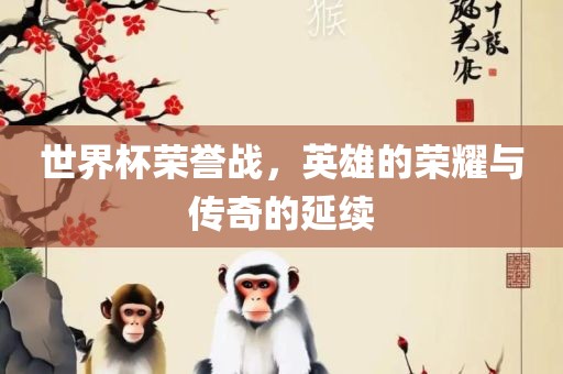 世界杯荣誉战，英雄的荣耀与传奇的延续