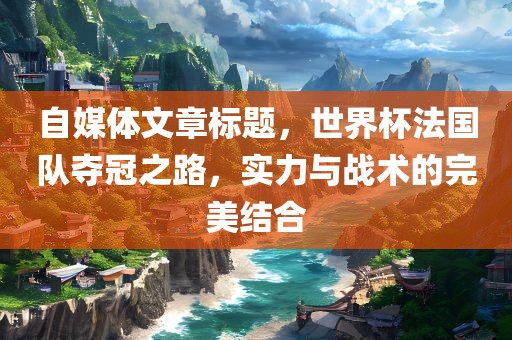 自媒体文章标题，世界杯法国队夺冠之路，实力与战术的完美结合