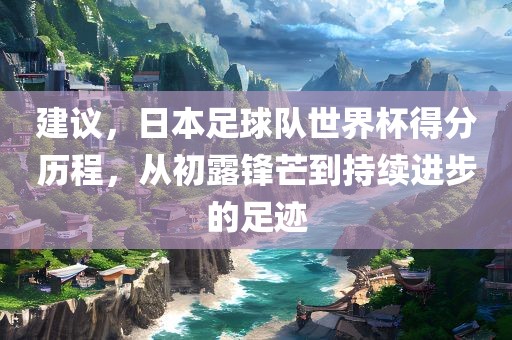 建议，日本足球队世界杯得分历程，从初露锋芒到持续进步的足迹广西贺州市华昌新材料有限公司