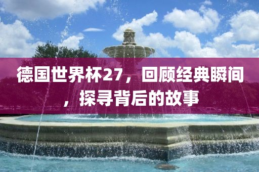 德国世界杯27，回顾经典瞬间，探寻背后的故事