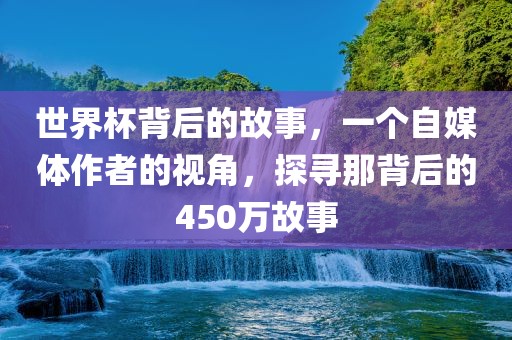 世界杯背后的故事，一个自媒体作者的视角，探寻那背后的450万故事广西贺州市华昌新材料有限公司