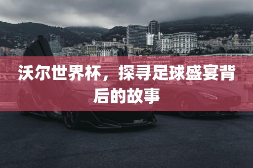 沃尔世界杯，探寻足球盛宴背后的故事广西贺州市华昌新材料有限公司