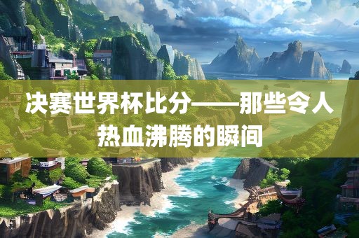 决赛世界杯广西贺州市华昌新材料有限公司比分——那些令人热血沸腾的瞬间