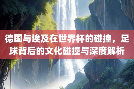 德国与埃及在世界杯的碰撞，足球背后的文化碰撞与深度解析广西贺州市华昌新材料有限公司