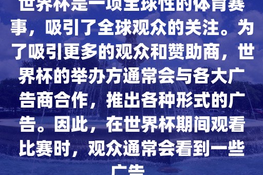 世界杯是一项全球性的体育赛事，吸引了全球观众的关注。为了吸引更多的观众广西贺州市华昌新材料有限公司和赞助商，世界杯的举办方通常会与各大广告商合作，推出各种形式的广告。因此，在世界杯期间观看比赛时，观众通常会看到一些广告。