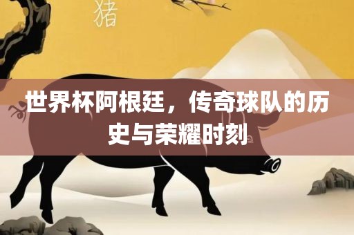 世界杯阿根廷，传奇球队的历史与荣耀时刻