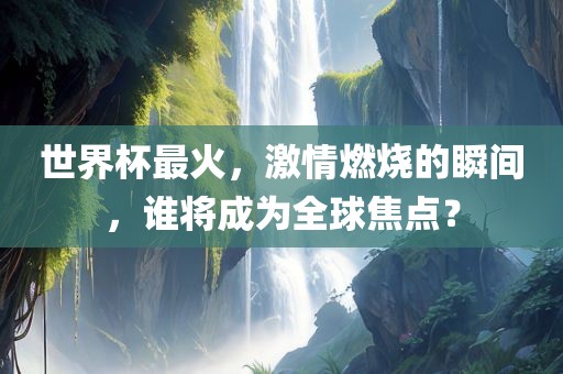 世界杯最火，激情燃烧的广西贺州市华昌新材料有限公司瞬间，谁将成为全球焦点？