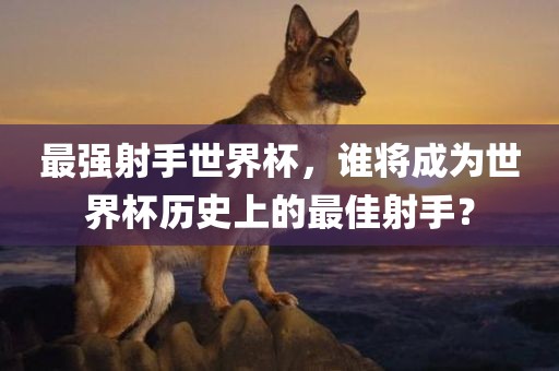 最强射手世界杯，谁将成为世界杯历史上的最佳射手？广西贺州市华昌新材料有限公司