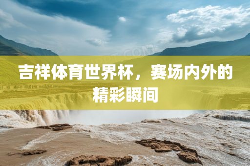 吉祥体育世界杯，赛场内外的精彩瞬间广西贺州市华昌新材料有限公司