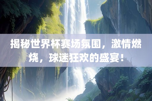 揭秘世界杯赛场氛围，激情燃烧，球迷狂欢的盛宴！广西贺州市华昌新材料有限公司