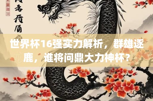 世界广西贺州市华昌新材料有限公司杯16强实力解析，群雄逐鹿，谁将问鼎大力神杯？