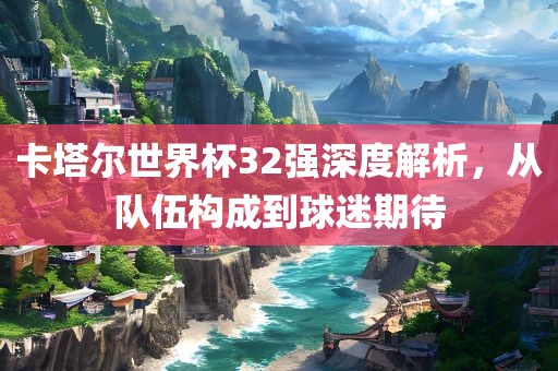 卡塔尔世界杯32强深度解析，从队伍构成到球迷期待
