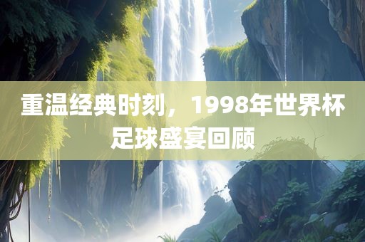 重温经典时刻，1998年世界杯足球盛宴回顾广西贺州市华昌新材料有限公司