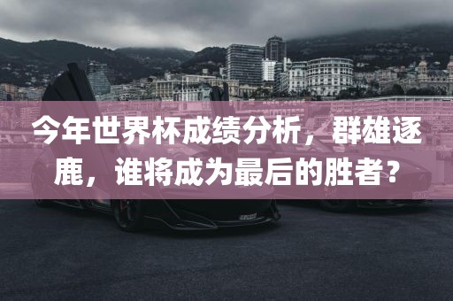 今年世界杯成绩分析，群雄逐鹿，谁将成为最后的胜者？广西贺州市华昌新材料有限公司
