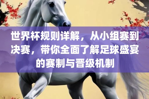 世界杯规则详解，从小组赛到决赛，带你全面了解足球盛宴的赛制与晋级机制