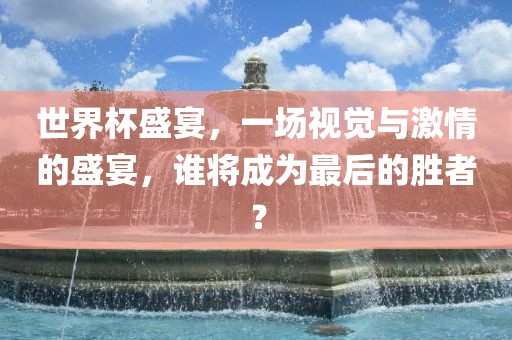 世界杯盛宴，一场视觉与激情的盛宴，谁将成为最后的胜者？广西贺州市华昌新材料有限公司