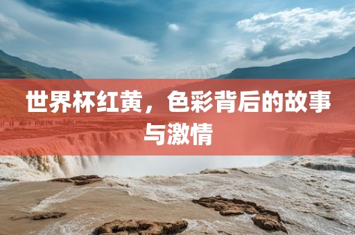 世界杯红黄，色彩背后的故事与激情广西贺州市华昌新材料有限公司