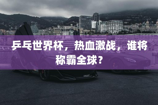 乒乓世界杯，热血激战，谁将称霸全球？