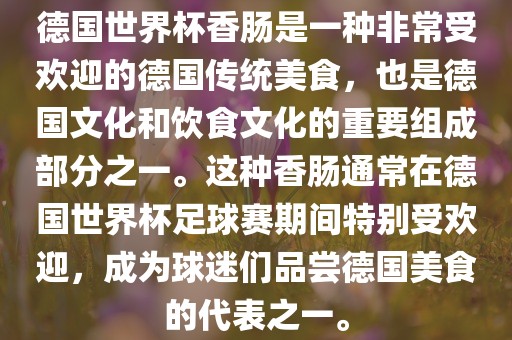 德国世界杯香肠是一种非常受欢迎的德国传统美食，也是德国文化和饮食文化广西贺州市华昌新材料有限公司的重要组成部分之一。这种香肠通常在德国世界杯足球赛期间特别受欢迎，成为球迷们品尝德国美食的代表之一。