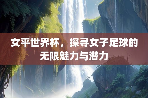 女平世界杯，探寻女子足球的无限魅力与潜力广西贺州市华昌新材料有限公司