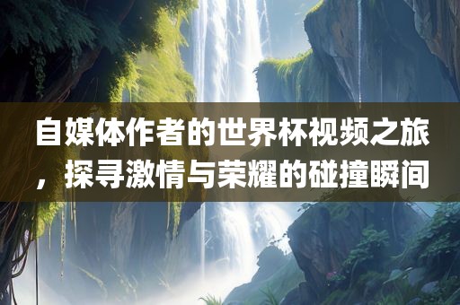 自媒体作者的世界杯视频之旅，探寻激情与荣耀的碰撞瞬间广西贺州市华昌新材料有限公司