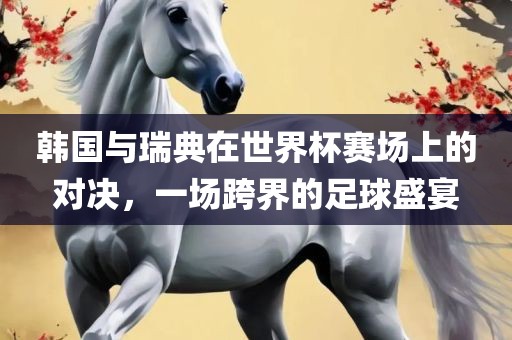 韩国与瑞典在世界杯赛场上的对决，一场跨界的足球盛宴
