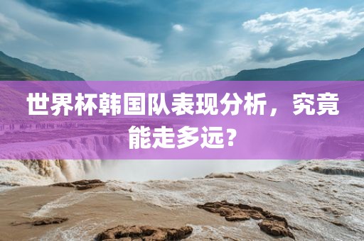 世界杯韩国队表现分析，究竟能走多远？广西贺州市华昌新材料有限公司